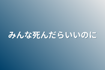 みんな死んだらいいのに