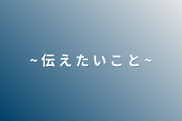 ~ 伝 え た い こ と ~