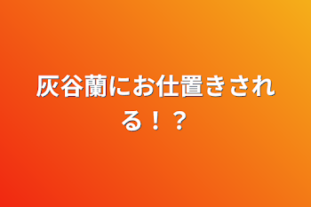 灰谷蘭にお仕置きされる！？