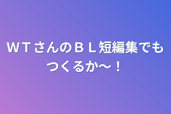 ＷＴさんのＢＬ短編集でもつくるか〜！