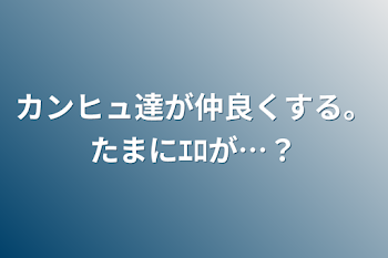 カンヒュ達が仲良くする。たまにｴﾛが…？