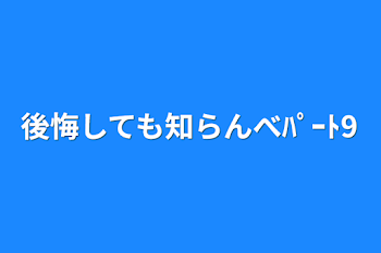 後悔しても知らんべﾊﾟｰﾄ9