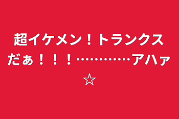 超イケメン！トランクスだぁ！！！…………アハァ☆