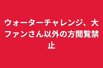 「ウォーターチャレンジ、大ファンさん以外の方閲覧禁止」のメインビジュアル