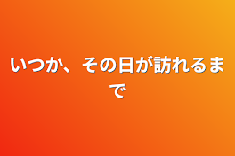 いつか、その日が訪れるまで