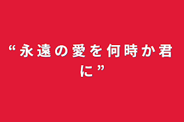 “ 永 遠 の 愛 を 何 時 か 君 に ”