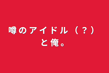 噂 の ア イ ド ル （ ？ ） と 俺 。