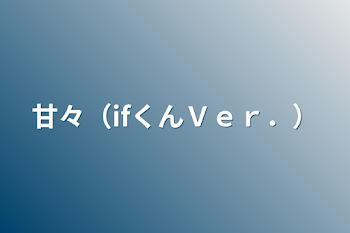 甘々（ifくんＶｅｒ．）