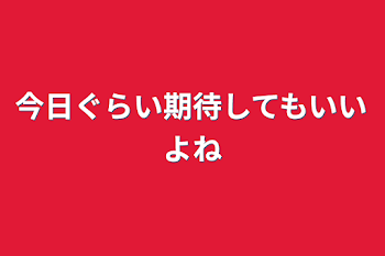 今日ぐらい期待してもいいよね