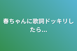 春ちゃんに歌詞ドッキリしたら...