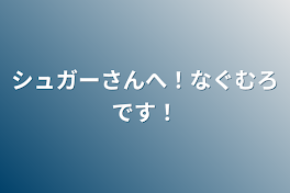 シュガーさんへ！なぐむろです！