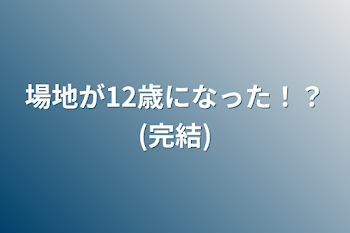 場地が12歳になった！？(完結)