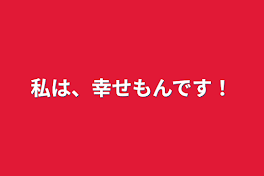 私は、幸せもんです！