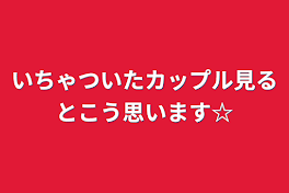 いちゃついたカップル見るとこう思います☆