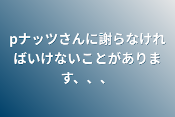 pナッツさんに謝らなければいけないことがあります、、、