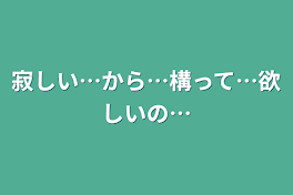 寂しい…から…構って…欲しいの…