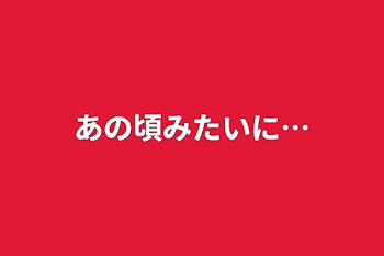 あの頃みたいに…