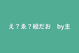 え？ゑ？絵だお　by主