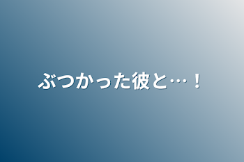 ぶつかった彼と…！