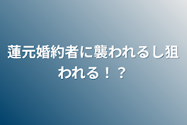 蓮元婚約者に襲われるし狙われる！？