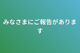 みなさまにご報告があります