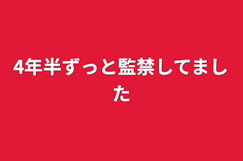 4年半ずっと監禁してました