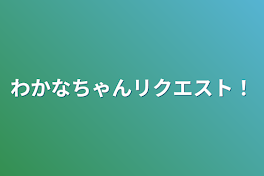 わかなちゃんリクエスト！