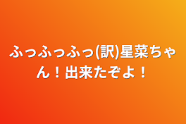 ふっふっふっ(訳)星菜ちゃん！出来たぞよ！