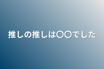 推しの推しは〇〇でした