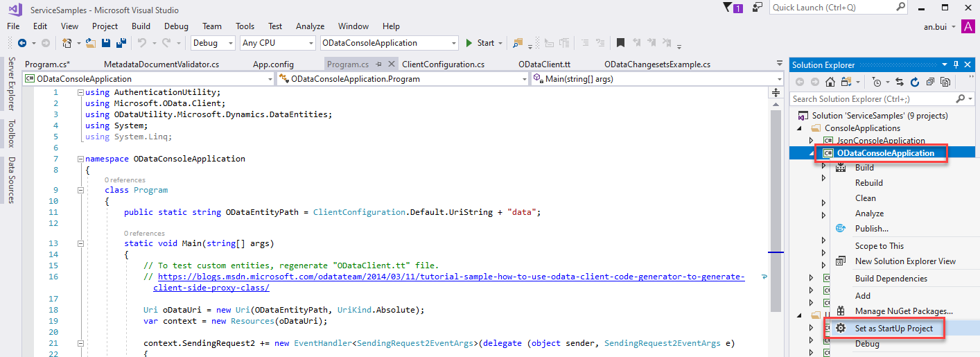 ServiceSampIes - Microsoft Visual Studio 
File Edit View Project Build Debug Team 
Debug 
Tools Test 
Any CPU 
App.config 
Analyze Window Help 
ODataConsoIeAppIication 
Start • 
O DataChangesetsExampIe.cs 
args) 
Quick Launch (Ctrl+Q) 
Solution Explorer 
Search Solution Explorer (Ctrl+;) 
an.bui 
m program.cs* 
Metadata DocumentVaIidator 
Program.cs -E X ClientConfiguration.cs 
ODataConsoIeAppIication 
Susing Authenticationutility; 
using Microsoft.OData .CIient; 
ODataConsoIeAppIication.Program 
using ODataLltiIity.Microsoft.Dynamics .DataEntities; 
using System; 
using System. Ling; 
[S namespace ODataConsoIeAppIication 
class 
Program 
ClientConfigu ration . Default. LlriString 
ODataCIient.tt 
"data"; 
public static string ODataEntityPath — 
static void Main (stringC) args) 
13 
21 
- 
- 
// To test custom entities, regenerate "ODataCIient.tt" file. 
// https://bloxs.msdn.microsoft.com/odatateam/2ß14/ß3/II/tutoriaI-sampIe-how-to-use 
client-side-proxy-class/ 
Uri 
oDataLlri = 
new Uri(ODataEntityPath, 
IJriKind . Absolute) ; 
var context = new Resources (oDataLlri); 
-odata - c code-generator-to-generate- 
context.SendingRequest2 new 
(object 
sender, 
SendingRequest2EventArgs 
e) 
Solution 'ServiceSampIes' (g projects) 
ConsoleAppIications 
ODataConsoIeA lication 
Buil 
Rebuild 
Clean 
Analyze 
Publish... 
Scope to This 
New Solution Explorer View 
Build Dependencies 
Manage NuGet Packages.. 
Set as StartUp Project 
ebug