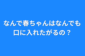 なんで春ちゃんはなんでも口に入れたがるの？