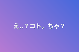 え..？コト。ちゃ？