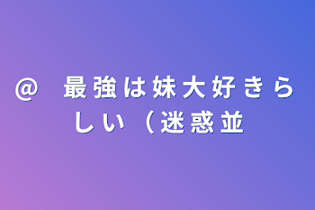 @　最 強 は 妹 大 好 き ら し い （ 迷 惑 並