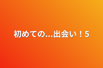 初めての...出会い！5