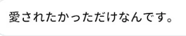 愛されたかっただけなんです。