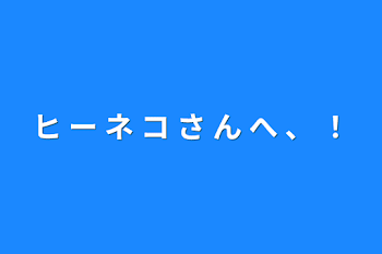 ヒ ー ネ コ さ ん へ 、 ！