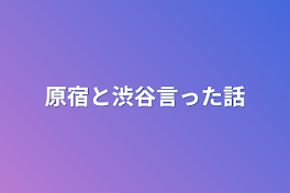 原宿と渋谷言った話