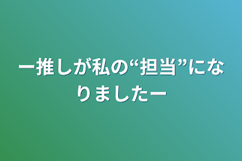 ー推しが私の“担当”になりましたー