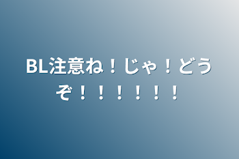 BL注意ね！じゃ！どうぞ！！！！！！