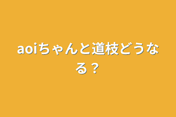 aoiちゃんと道枝どうなる？