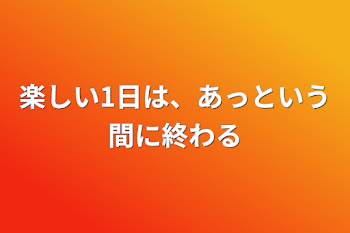 楽しい1日は、あっという間に終わる