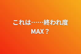 これは……終われ度MAX？