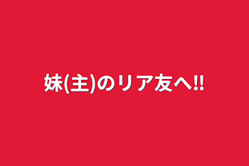 妹(主)のリア友へ‼