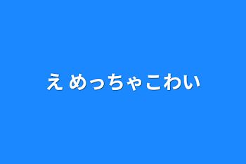 え めっちゃこわい