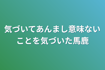 気づいてあんまし意味ないことを気づいた馬鹿