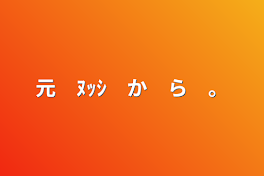 元　ﾇｯｼ　か　ら　。