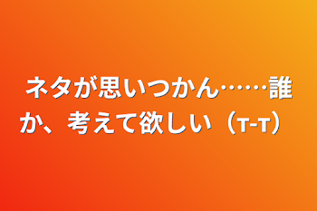 ネタが思いつかん……誰か、考えて欲しい（т-т）