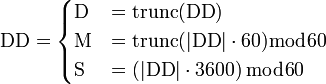 \mathrm{DD} = \begin{cases}
\mathrm{D} &= \operatorname{trunc}(\mathrm{DD}) \\
\mathrm{M} &= \operatorname{trunc}(|\mathrm{DD}| \cdot 60) \bmod 60 \\
\mathrm{S} &= \left(|\mathrm{DD}| \cdot 3600 \right) \bmod 60
\end{cases}