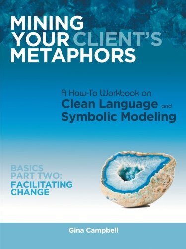 Mining Your Client's Metaphors: A How-To Workbook on Clean Language and Symbolic Modeling, Basics Part Two: Facilitating Change, by Gina C