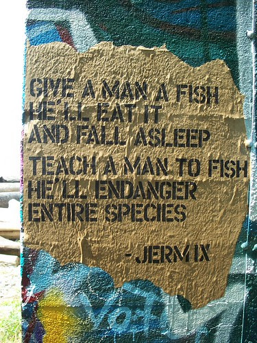 give a man a fish he'll eat it and fall asleep. teach a man to fish he'll endanger entire species. -jerm IX